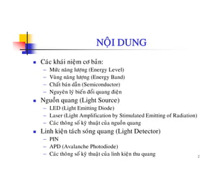 NOÄI DUNG
Caùc khaùi nieäm cô baûn:
− Möùc naêng löôïng (Energy Level)
− Vuøng naêng löôïng (Energy Band)
− Chaát baùn daãn (Semiconductor)
− Nguyeân lyù bieán ñoåi quang ñieän
Nguoàn quang (Light Source)
− LED (Light Emitting Diode)
− Laser (Light Amplification by Stimulated Emitting of Radiation)( g p y g )
− Caùc thoâng soá kyõ thuaät cuûa nguoàn quang
Linh kieän taùch soùng quang (Light Detector)
− PIN
2
− PIN
− APD (Avalanche Photodiode)
− Caùc thoâng soá kyõ thuaät cuûa linh kieän thu quang
 