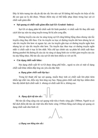 Đây là hiên tượng tán sắc,do độ tán sắc lớn nên sợi SI không thể truyền tín hiệu số tốc
độ cao qua cự ly dài được. Nhược điểm này có thể khắc phục được trong loại sợi có
chiết suất giảm dần
Sợi quang có chiết suất giảm dần (sợi GI: Graded- Index):
Sợi GI có dạng phân bố chiết suất lõi hình parabol, vì chiết suất lõi thay đổi một
cách liên tục nên tia sáng truyền trong lõi bị uốn cong dần.
Đường truyền của các tia sáng trong sợi GI cũng không bằng nhau nhưng vận tốc
truyền cũng thay đổi theo. Các tia truyền xa trục có đường truyền dài hơn nhưng lại có
vận tốc truyền lớn hơn và ngược lại, các tia truyền gần trục có đường truyền ngắn hơn
nhưng lại có vận tốc truyền nhỏ hơn. Tia truyền dọc theo trục có đường truyền ngắn
nhất vì chiết suất ở trục là lớn nhất. Nếu chế tạo chính xác sự phân bố chiết suất theo
đường parabol thì đường đi của các tia sáng có dạng hình sin và thời gian truyền của các
tia này bằng nhau. Độ tán sắc của sợi GI nhỏ hơn nhiều so với sợi SI.
Các dạng chiết suất khác:
Hai dạng chiết suất SI và GI được dùng phổ biến , ngoài ra còn có một số dạng
chiết suất khác nhằm đấp ứng các yêu cầu đặc biệt:
a. Dạng giảm chiết suất lớp bọc:
Trong kỹ thuật chế tạo sợi quang, muốn thuỷ tinh có chiết suất lớn phải tiêm
nhiều tạp chất vào, điều này làm tăng suy hao. Dạng giảm chiết suất lớp bọc nhằm đảm
bảo độ chênh lệch chiết suất nhưng có chiết suất lõi n1 không cao.
b. Dạng dịch độ tán sắc:
Độ tán sắc tổng cộng của sợi quang triệt tiêu ở bước sóng gần 1300nm. Người ta có
thể dịch điểm độ tán sắc triệt tiêu đến bước sóng 1550nm bằng cách dùng sợi quang có
dạng chiết suất như hình vẽ:
c) Dạng san bằng tán sắc:
 