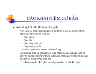 CAÙC KHAÙI NIEÄM CÔ BAÛN
Aùnh saùng keát hôïp (Coherent Light)
− Aùnh saùng do hieän töôïng phaùt xaï kích thích taïo ra coù tính keát hôïp,
nghóa caùc photon aùnh saùng coù:
+ Cuøng taàn soá
+ Cuøng pha
+ Cuøng cuøng phaân cöïc
+ Cuøng höôùng truyeàn
Aùnh saùng do laser phaùt ra coù tính keát hôïp
− Hieän töôïng phaùt xaï töï phaùt xaûy ra töï nhieân do caùc ñieän töû luoân coù
khuynh höôùng chuyeån töø traïng thaùi naêng löôïng cao xuoáng traïng thaùi
oån ñònh coù naêng löôïng thaáp hôn
8
Aùnh saùng do LED phaùt ra khoâng coù tính coù tính keát hôïp
 