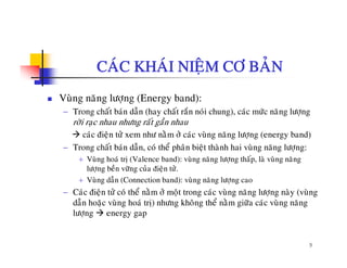 CAÙC KHAÙI NIEÄM CÔ BAÛN
Vuøng naêng löôïng (Energy band):
− Trong chaát baùn daãn (hay chaát raén noùi chung), caùc möùc naêng löôïng
rôøi raïc nhau nhöng raát gaàn nhau
caùc ñieän töû xem nhö naèm ôû caùc vuøng naêng löôïng (energy band)
− Trong chaát baùn daãn, coù theå phaân bieät thaønh hai vuøng naêng löôïng:g , p ä g g ï g
+ Vuøng hoaù trò (Valence band): vuøng naêng löôïng thaáp, laø vuøng naêng
löôïng beàn vöõng cuûa ñieän töû.
+ Vuøng daãn (Connection band): vuøng naêng löôïng cao
− Caùc ñieän töû coù theå naèm ôû moät trong caùc vuøng naêng löôïng naøy (vuøng
daãn hoaëc vuøng hoaù trò) nhöng khoâng theå naèm giöõa caùc vuøng naêng
löôïng energy gap
9
 