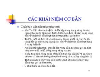 CAÙC KHAÙI NIEÄM CÔ BAÛN
Chaát baùn daãn (Semiconductor):
− Khi T= 0oK, taát caû caùc ñieän töû ñeàu taäp trung trong vuøng hoùa trò
(trang thaùi naêng löông oån ñònh), khoâng coù ñieän töû naèm trong vuøng(traïng thai nang löôïng on ñònh), khong co ñieän tö nam trong vung
daãn chaát baùn daãn hoaït ñoäng ôû traïng thaùi caùch ñieän
− T>0oK, moät soá ñieän töû seõ nhaän naêng löôïng nhieät vaø chuyeån leân
vuøng daãn coù möùc naêng löôïng cao hôn chaát baùn daãn hoaït ñoäng
ãôû traïng thaùi daãn
− Khi ñieän töû (electron) chuyeån leân vuøng daãn, noù ñöôïc goïi laø ñieän
töû töï do vaø ñeå laïi loã troáng torng vuøng hoaù trò
V ø h ù ò l ø ø ê l å ñò h û ñi ä û ù ñi ä− Vuøng hoaù trò laø vuøng naêng löôïng oån ñònh cuûa ñieän töû caùc ñieän
töû luoân coù khuynh höôùng chuyeån töø vuøng daãn xuoáng vuøng hoùa trò
− Thôøi gian ñieän töû ôû vuøng daãn tröôùc khi di chuyeån xuoáng vuøng
daãn ñöôc goi laø lifetime t
11
dan ñöôïc goïi la lifetime tf.
− tf phuï thuoäc vaøo loaïi baùn daãn
 