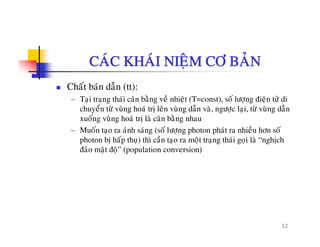 CAÙC KHAÙI NIEÄM CÔ BAÛN
Chaát baùn daãn (tt):
− Taïi traïng thaùi caân baèng veà nhieät (T=const), soá löôïng ñieän töû di
chuyeån töø vuøng hoaù trò leân vuøng daãn vaø ngöôc lai töø vuøng daãnchuyen tö vung hoa trò len vung dan va, ngöôïc laïi, tö vung dan
xuoáng vuøng hoaù trò laø caân baèng nhau
− Muoán taïo ra aùnh saùng (soá löôïng photon phaùt ra nhieàu hôn soá
photon bò haáp thu) thì caàn tao ra moät trang thaùi goi laø “nghòchphoton bò hap thuï) thì can taïo ra moät traïng thai goïi la nghòch
ñaûo maät ñoä” (population conversion)
12
 