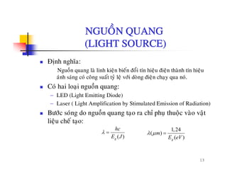 NGUOÀN QUANGNGUON QUANG
(LIGHT SOURCE)
Ñònh nghóa:
Nguoàn quang laø linh kieän bieán ñoåi tín hieäu ñieän thaønh tín hieäu
aùnh saùng coù coâng suaát tyû leä vôùi doøng ñieän chay qua noùanh sang co cong suat ty leä vôi dong ñieän chaïy qua no.
Coù hai loaïi nguoàn quang:
− LED (Light Emitting Diode)
− Laser ( Light Amplification by Stimulated Emission of Radiation)
Böôùc soùng do nguoàn quang taïo ra chæ phuï thuoäc vaøo vaät
lieäu cheá tao:lieäu che taïo:
( )g
hc
E J
λ = 1,24
( )
( )g
m
E eV
λ μ =
13
 