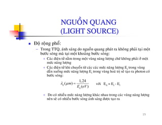 NGUOÀN QUANGNGUON QUANG
(LIGHT SOURCE)
Ñoä roäng phoå:
− Trong TTQ, aùnh saùng do nguoàn quang phaùt ra khoâng phaûi taïi moät
böôùc soùng maø tai moät khoaûng böôùc soùng:böôc song ma taïi moät khoang böôc song:
+ Caùc ñieän töû naèm trong moät vuøng naêng löôïng chöù khoâng phaûi ôû moät
möùc naêng löôïng
+ Caùc ñieän töû khi chuyeån töø caùc caùc möùc naêng löôïng Ej trong vuøng
d ã á ù ê l E ø h ù ò õ h ùdaãn xuoáng möùc naêng löôïng Ei trong vuøng hoaù trò seõ taïo ra photon coù
böôùc soùng:
1,24
( )
( )
ij m
E eV
λ μ = vôùi Eij = Ej - Ei
+ Do coù nhieàu möùc naêng löôïng khaùc nhau trong caùc vuøng naêng löôïng
neân seõ coù nhieàu böôùc soùng aùnh saùng ñöôïc taïo ra
( )ijE eV
15
 