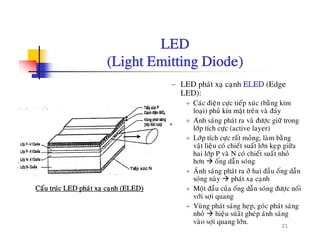LEDLED
(Light Emitting Diode)
− LED phaùt xaï caïnh ELED (Edge
LED):
+ Caùc ñieän cöïc tieáp xuùc (baèng kim
ûloaïi) phuû kín maët treân vaø ñaùy
+ Aùnh saùng phaùt ra vaø ñöôïc giöõ trong
lôùp tích cöïc (active layer)
+ Lôùp tích cöc raát moûng laøm baèng+ Lôp tích cöïc rat mong, lam bang
vaät lieäu coù chieát suaát lôùn keïp giöõa
hai lôùp P vaø N coù chieát suaát nhoû
hôn oáng daãn soùng
+ AÙnh saùng phaùt ra ôû hai ñaàu oáng daãn+ Anh sang phat ra ô hai ñau ong dan
soùng naøy phaùt xaï caïnh
+ Moät ñaàu cuûa oáng daãn soùng ñöôïc noái
vôùi sôïi quang
Caáu truùc LED phaùt xaï caïnh (ELED)
21
+ Vuøng phaùt saùng heïp, goùc phaùt saùng
nhoû hieäu suùaât gheùp aùnh saùng
vaøo sôïi quang lôùn.
 