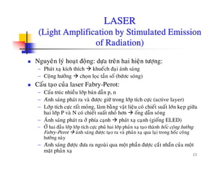 LASER
(Light Amplification by Stimulated Emission(Light Amplification by Stimulated Emission
of Radiation)
Nguyeân lyù hoaït ñoäng: döïa treân hai hieän töôïng:
− Phaùt xaï kích thích khueách ñaïi aùnh saùng
û à á− Coäng höôûng choïn loïc taàn soá (böùôc soùng)
Caáu taïo cuûa laser Fabry-Perot:
− Caáu truùc nhieàu lôùp baùn daãn p, np p
− Aùnh saùng phaùt ra vaø ñöôïc giöõ trong lôùp tích cöïc (active layer)
− Lôùp tích cöïc raát moûng, laøm baèng vaät lieäu coù chieát suaát lôùn keïp giöõa
hai lôùp P vaø N coù chieát suaát nhoû hôn oáng daãn soùng
− AÙnh saùng phaùt ra ôû phía caïnh phaùt xaï caïnh (gioáng ELED)
− ÔÛ hai ñaàu lôùp lôùp tích cöïc phuû hai lôùp phaûn xaï taïo thaønh hoác coäng höôûng
Fabry-Perot aùnh saùng ñöôïc taïo ra vaø phaûn xaï qua laïi trong hoác coâng
höôûng naøy
22
höông nay
− Aùnh saùng ñöôïc ñöa ra ngoaøi qua moät phaàn ñöôïc caét nhaün cuûa moät
maët phaûn xaï
 