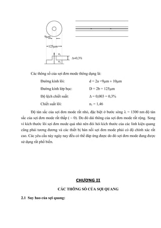 Các thông số của sợi đơn mode thông dụng là:
Đường kính lõi: d = 2a =9 m 10 m
Đường kính lớp bọc: D = 2b = 125 m
Độ lệch chiết suất: = 0,003 = 0,3%
Chiết suất lõi: n1 = 1,46
Độ tán sắc của sợi đơn mode rất nhỏ, đặc biệt ở bước sóng = 1300 nm độ tán
sắc của sợi đơn mode rất thấp ( ~ 0). Do đó dải thông của sợi đơn mode rất rộng. Song
vì kích thước lõi sợi đơn mode quá nhỏ nên đòi hỏi kích thước của các linh kiện quang
cũng phải tương đương và các thiết bị hàn nối sợi đơn mode phải có độ chính xác rất
cao. Các yêu cầu này ngày nay đều có thể đáp ứng được do đó sợi đơn mode đang được
sử dụng rất phổ biến.
CHƯƠNG II
CÁC THÔNG SỐ CỦA SỢI QUANG
2.1 Suy hao của sợi quang:
9 m
125 m
n1
n2
=0,3%
 