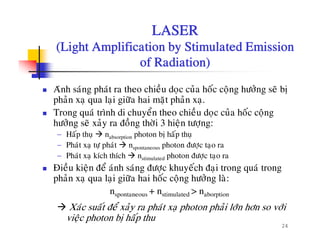 LASER
(Light Amplification by Stimulated Emission(Light Amplification by Stimulated Emission
of Radiation)
Aùnh saùng phaùt ra theo chieàu doïc cuûa hoác coäng höôûng seõ bò
phaûn xaï qua laïi giöõa hai maët phaûn xaï.
å à áTrong quaù trình di chuyeån theo chieàu doïc cuûa hoác coäng
höôûng seõ xaûy ra ñoàng thôøi 3 hieän töôïng:
− Haáp thuï nabsorption photon bò haáp thuïp
− Phaùt xaï töï phaùt nspontaneous photon ñöôïc taïo ra
− Phaùt xaï kích thích nstimulated photon ñöôïc taïo ra
Ñieàu kieän ñeå aùnh saùng ñöôc khuyeách ñai trong quaù trongÑieu kieän ñe anh sang ñöôïc khuyech ñaïi trong qua trong
phaûn xaï qua laïi giöõa hai hoác coäng höôûng laø:
nspontaneous + nstimulated > naborption
24
Xaùc suaát ñeå xaûy ra phaùt xaï photon phaûi lôùn hôn so vôùi
vieäc photon bò haáp thu
 