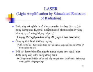 LASER
(Light Amplification by Stimulated Emission(Light Amplification by Stimulated Emission
of Radiation)
Ñieàu naøy coù nghóa laø soá electron naèm ôû vuøng daãn n2 (coù
naêng löôïng cao E2) phaûi nhieàu hôn soá photon naèm ôû vuøng
hoùa trò n1 (coù naêng löôïng thaáp E1)
traïng thaùi nghòch ñaûo noàng ñoä (population inversion)
ÔÛ t th ùi bì h th øÔ traïng thaùi bình thöôøng: n1>n2
ñeå coù theå ñaït ñöôïc ñieàu kieän naøy caàn phaûi cung caáp naêng löôïng töø
beân ngoaøi ñuû lôùn
Ñoái vôùi laser baùn daãn, nguoàn naêng löôïng beân ngoaøi naøy
ñöôïc cung caáp döôùi daïng doøng ñieän
Doøng ñieän toái thieåu ñeå coù theå xaûy ra quaù trình khueách ñai aùnh saùng
25
Dong ñieän toi thieu ñe co the xay ra qua trình khuech ñaïi anh sang
ñöôïc goïi laø doøng ngöôõng
 