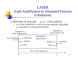 LASER
(Light Amplification by Stimulated Emission(Light Amplification by Stimulated Emission
of Radiation)
Ñieàu kieän veà coâng suaát: g > α - (1/2L).ln(R1R2)
− g, α laø heä soá khueách ñaïi vaø heä soá suy hao trong hoác coäng höôûng
Lôùp phaûn xa
coù heä soá phaûn xaï R1
Lôùp phaûn xa
coù heä soá phaûn xa R2
− g, α phuï thuoäc vaøo doøng ñieän kích thích
R P(L)R P(2L)
R2R1P(2L)
(1 R )P(L)
R1 (1-R1)P(2L)
Lôùp tích cöïc
(active layer)
co heä so phan xaï R2
P(0) P(L)
R1P(L)R1P(2L) (1-R1)P(L)
260 L
z
P(z) = P(0) exp[(g-α)z]
 
