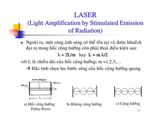 LASER
(Light Amplification by Stimulated Emission(Light Amplification by Stimulated Emission
of Radiation)
Ngoaøi ra, moät soùng aùnh saùng coù theå toàn taïi vaø ñöôïc khueách
ñaïi ra trong hoác coäng höôûng coøn phaûi thoaû ñieàu kieän sau:
λ = 2L/m hay L = m.λ/2
vôùi L laø chieàu daøi cuûa hoác coäng höôûng; m =1,2,3,…
Ñaëc tính chon loc böôùc soùng cuûa hoác coäng höôûng quangÑaëc tính choïn loïc böôc song cua hoc coäng höông quang
27
a) Hoác coäng höôûng
Fabry-Perot
b) Khoâng coäng höôûng c) Coäng höôûng
 