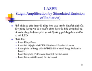 LASER
(Light Amplification by Stimulated Emission(Light Amplification by Stimulated Emission
of Radiation)
Phoå phaùt xaï cuûa laser laø toång hôïp ñaëc tuyeán khueách ñaïi cuûa
daõy naêng löôïng vaø ñaëc tuyeán choïn loïc cuûa hoác coäng höôûng
Ù å àAÙnh saùng do laser phaùt ra coù ñoä roäng phoå heïp hôn nhieàu
so vôùi LED
Phaân loai:ï
− Laser Fabry-Perot
− Laser hoài tieáp phaân boá DFB (Distributed Feedback Laser)
− Laser phaûn xa Bragg phaân boá DBR (Distributed Bragg ReflectiveLaser phan xaï Bragg phan bo DBR (Distributed Bragg Reflective
Laser)
− Laser hoác gheùp C3 (Cleaved Coupled Cavity Laser)
− Laser hoác ngoaøi (External Cavity Laser)
28
g ( y )
 