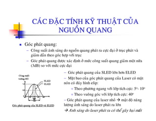 CAÙC ÑAËC TÍNH KYÕ THUAÄT CUÛACAC ÑAËC TÍNH KY THUAÄT CUA
NGUOÀN QUANG
Goùc phaùt quang:
− Coâng suaát aùnh saùng do nguoàn quang phaùt ra cöïc ñaïi ôû truïc phaùt vaø
giaûm daàn theo goùc hôïp vôùi truïc
− Goùc phaùt quang ñöôïc xaùc ñònh ôû möùc coâng suaát quang giaûm moät nöõa
(3dB) so vôùi möùc cöïc ñaïi
− Goùc phaùt quang cuûa SLED lôùn hôn ELED
− Maët bao cuûa goùc phaùt quang cuûa Laser coù maët
noùn coù ñaùy hình elip:non co ñay hình elip:
+ Theo phöông ngang vôùi lôùp tích cöïc: 5o- 10o
+ Theo vuoâng goùc vôùi lôùp tích cöïc: 40o
G ù h ù û l h û ä ñ ä
31
− Goùc phaùt quang cuûa laser nhoû maät ñoä naêng
löôïng aùnh saùng do laser phaùt ra lôùn
Aùnh saùng do laser phaùt ra coù theå gaây haïi maét
Goùc phaùt quang cuûa SLED vaø ELED
 