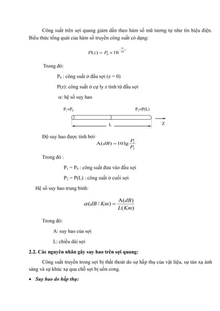 Công suất trên sợi quang giảm dần theo hàm số mũ tương tự như tín hiệu điện.
Biểu thức tổng quát của hàm số truyền công suất có dạng:
Trong đó:
P0 : công suất ở đầu sợi (z = 0)
P(z): công suất ở cự ly z tính từ đầu sợi
: hệ số suy hao
Độ suy hao được tính bởi:
Trong đó :
P1 = P0 : công suất đưa vào đầu sợi
P2 = P(L) : công suất ở cuối sợi
Hệ số suy hao trung bình:
Trong đó:
A: suy hao của sợi
L: chiều dài sợi
2.2. Các nguyên nhân gây suy hao trên sợi quang:
Công suất truyền trong sợi bị thất thoát do sự hấp thụ của vật liệu, sự tán xạ ánh
sáng và sự khúc xạ qua chỗ sợi bị uốn cong.
Suy hao do hấp thụ:
z
PzP 10
0 10)(
2
1
lg10)(
P
P
dB
)(
)(
)/(
KmL
dB
KmdB
L
P1=P0 P2=P(L)
Z
 