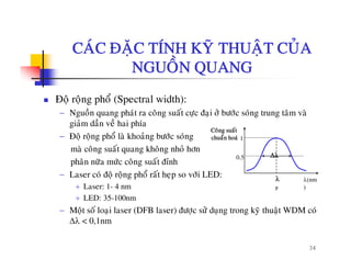 CAÙC ÑAËC TÍNH KYÕ THUAÄT CUÛACAC ÑAËC TÍNH KY THUAÄT CUA
NGUOÀN QUANG
Ñoä roäng phoå (Spectral width):
− Nguoàn quang phaùt ra coâng suaát cöïc ñaïi ôû böôùc soùng trung taâm vaø
giaûm daàn veà hai phía
− Ñoä roäng phoå laø khoaûng böôùc soùng
maø coâng suaát quang khoâng nhoû hôn
Coâng suaát
chuaån hoaù 1
g q g g
phaân nöõa möùc coâng suaát ñænh
− Laser coù ñoä roäng phoå raát heïp so vôùi LED:
+ Laser: 1 4 nm
λ
Δλ
λ(nm
)
0.5
+ Laser: 1- 4 nm
+ LED: 35-100nm
− Moät soá loaïi laser (DFB laser) ñöôïc söû duïng trong kyõ thuaät WDM coù
Δλ < 0 1nm
p )
34
Δλ < 0,1nm
 