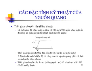 CAÙC ÑAËC TÍNH KYÕ THUAÄT CUÛACAC ÑAËC TÍNH KY THUAÄT CUA
NGUOÀN QUANG
Thôøi gian chuyeån leân (Rise time):
− Laø thôøi gian ñeå coâng suaát ra taêng töø 10% ñeán 90% möùc soâng suaát oång g g g
ñònh khi coù xung doøng ñieän kích thích nguoàn quang
Coâng suaát töông ñoái
0.1
0.9
1
t
− Thôøi gian leân aûnh höôûng ñeán toác ñoä bit cuûa tín hieäu ñieàu cheá
Muoán ñieàu cheá ôû toác ñoä bit caøng cao thì nguoàn quang phaûi coù thôøøi
å
tr
35
gian chuyeån caøng nhanh
− Thôøi gian chuyeån cuûa Laser (khoâng quaù 1 ns) raát nhanh so vôùi LED
(2–50 ns tuøy loaïi)
 