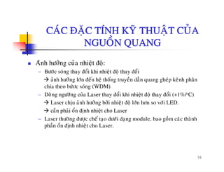CAÙC ÑAËC TÍNH KYÕ THUAÄT CUÛACAC ÑAËC TÍNH KY THUAÄT CUA
NGUOÀN QUANG
Aûnh höôûng cuûa nhieät ñoä:
− Böôùc soùng thay ñoåi khi nhieät ñoä thay ñoåi
aûnh höôûng lôùn ñeán heä thoáng truyeàn daãn quang gheùp keânh phaân
chia theo böùôc soùng (WDM)
− Doøøng ngöôõng cuûa Laser thay ñoåi khi nhieät ñoä thay ñoåi (+1%/oC)g g g y ä ä y ( )
Laser chòu aûnh höôûng bôûi nhieät ñoä lôùn hôn so vôùi LED.
caàn phaûi oån ñònh nhieät cho Laser
Laser thöôøng ñöôc cheá tao döôùi dang module bao goàm caùc thaønh− Laser thöông ñöôïc che taïo döôi daïng module, bao gom cac thanh
phaàn oån ñònh nhieät cho Laser.
36
 