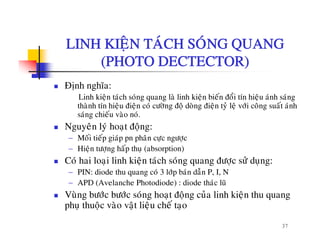 LINH KIEÄN TAÙCH SOÙNG QUANGLINH KIEÄN TACH SONG QUANG
(PHOTO DECTECTOR)
Ñònh nghóa:
Linh kieän taùch soùng quang laø linh kieän bieán ñoåi tín hieäu aùnh saùng
thaønh tín hieäu ñieän coù cöôøng ñoä doøng ñieän tyû leä vôùi coâng suaát aùnhthanh tín hieäu ñieän co cöông ñoä dong ñieän ty leä vôi cong suat anh
saùng chieáu vaøo noù.
Nguyeân lyù hoaït ñoäng:
− Moái tieáp giaùp pn phaân cöc ngöôcMoi tiep giap pn phan cöïc ngöôïc
− Hieän töôïng haáp thuï (absorption)
Coù hai loaïi linh kieän taùch soùng quang ñöôïc söû duïng:
PIN di d th ù 3 lôù b ù d ã P I N− PIN: diode thu quang coù 3 lôùp baùn daãn P, I, N
− APD (Avelanche Photodiode) : diode thaùc luõ
Vuøng böôùc böôùc soùng hoaït ñoäng cuûa linh kieän thu quang
á
37
phuï thuoäc vaøo vaät lieäu cheá taïo
 