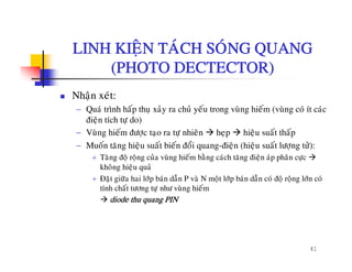 LINH KIEÄN TAÙCH SOÙNG QUANGLINH KIEÄN TACH SONG QUANG
(PHOTO DECTECTOR)
Nhaän xeùt:
− Quaù trình haáp thuï xaûy ra chuû yeáu trong vuøng hieám (vuøng coù ít caùc
ñieän tích tö do)ñieän tích töï do)
− Vuøng hieám ñöôïc taïo ra töï nhieân heïp hieäu suaát thaáp
− Muoán taêng hieäu suaát bieán ñoåi quang-ñieän (hieäu suaát löôïng töû):
+ Taêng ñoä roäng cuûa vuøng hieám baèng caùch taêng ñieän aùp phaân cöïc
khoâng hieäu quaû
+ Ñaët giöõa hai lôùp baùn daãn P vaø N moät lôùp baùn daãn coù ñoä roäng lôùn coù
tính chaát töông tö nhö vuøng hieámtính chat töông töïï nhö vung hiem
diode thu quang PIN
41
 