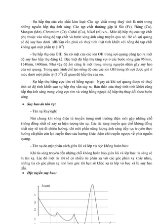 - Sự hấp thụ của các chất kim loại: Các tạp chất trong thuỷ tinh là một trong
những nguồn hấp thụ ánh sáng. Các tạp chất thường gặp là Sắt (Fe), Đồng (Cu),
Mangan (Mn), Chromium (Cr), Cobal (Co), Nikel (ni).v.v.. Mức độ hấp thụ của tạp chất
phụ thuộc vào nồng độ tạp chất và bước sóng ánh sáng truyền qua nó. Để có sợi quang
có độ suy hao dưới 1dB/Km cần phải có thuỷ tinh thật tinh khiết với nồng độ tạp chất
không quá một phần tỷ (10-9
)
- Sự hấp thụ của OH: Sự có mặt của các ion OH trong sợi quang cũng tạo ra một
độ suy hao hấp thụ đáng kể. Đặc biệt độ hấp thụ tăng vọt ở các bước sóng gần 950nm,
1240nm, 1400nm. Như vậy độ ẩm cũng là một trong nhưng nguyên nhân gây suy hao
của sợi quang. Trong quá trình chế tạo nồng độ của các ion OH trong lõi sợi được giữ ở
mức dưới một phần tỷ (10-9
) để giảm độ hấp thụ của nó.
- Sự hấp thụ bằng cực tím và hồng ngoại: Ngay cả khi sợi quang được từ thuỷ
tinh có độ tinh khiết cao sự hấp thụ vẫn sảy ra. Bản thân của thuỷ tinh tinh khiết cũng
hấp thụ ánh sáng trong vùng cực tím và vùng hồng ngoại. độ hấp thụ thay đổi theo bước
sóng
Suy hao do tán xạ:
- Tán xạ Raylegh:
Nói chung khi sóng điện từ truyền trong môi trường điện môi gặp những chỗ
không đồng nhất sẽ xảy ra hiện tượng tán xạ. Các tia sáng truyền qua chỗ không đồng
nhất này sẽ toả đi nhiều hướng, chỉ một phần năng lượng ánh sáng tiếp tục truyền theo
hướng cũ phần còn lại truyền theo các hướng khác thậm chí truyền ngược về phía nguồn
quang.
- Tán xạ do mặt phân cách giữa lõi và lớp vỏ bọc không hoàn hảo:
Khi tia sáng truyền đến những chỗ không hoàn hảo giữa lõi và lớp bọc tia sáng sẽ
bị tán xạ. Lúc đó một tia tới sẽ có nhiều tia phản xạ với các góc phản xạ khác nhau,
những tia có góc phản xạ nhỏ hơn góc tới hạn sẽ khúc xạ ra lớp vỏ bọc và bị suy hao
dần.
Đặc tuyến suy hao:
1
( m)
1
3
2
 