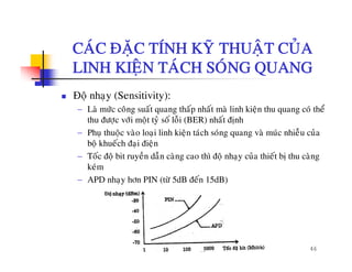 CAÙC ÑAËC TÍNH KYÕ THUAÄT CUÛACAC ÑAËC TÍNH KY THUAÄT CUA
LINH KIEÄN TAÙCH SOÙNG QUANG
Ñoä nhaïy (Sensitivity):
− Laø möùc coâng suaát quang thaáp nhaát maø linh kieän thu quang coù theå
thu ñöôc vôùi moät tyû soá loãi (BER) nhaát ñònhthu ñöôïc vôi moät ty so loi (BER) nhat ñònh
− Phuï thuoäc vaøo loaïi linh kieän taùch soùng quang vaø muùc nhieãu cuûa
boä khueách ñaïi ñieän
T á ñ ä bi à d ã ø hì ñ ä h û hi á bò h ø− Toác ñoä bit ruyeàn daãn caøng cao thì ñoä nhaïy cuûa thieát bò thu caøng
keùm
− APD nhaïy hôn PIN (töø 5dB ñeán 15dB)
46
 