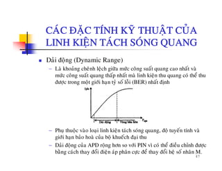 CAÙC ÑAËC TÍNH KYÕ THUAÄT CUÛACAC ÑAËC TÍNH KY THUAÄT CUA
LINH KIEÄN TAÙCH SOÙNG QUANG
Daûi ñoäng (Dynamic Range)
− Laø khoaûng cheânh leäch giöõa möùc coâng suaát quang cao nhaát vaø
möùc coâng suaát quang thaáp nhaát maø linh kieän thu quang coù theå thumöc cong suat quang thap nhat ma linh kieän thu quang co the thu
ñöôïc trong moät giôùi haïn tyû soá loãi (BER) nhaát ñònh
− Phuï thuoäc vaøo loaïi linh kieän taùch soùng quang, ñoä tuyeán tính vaø
giôùi haïn baûo hoaø cuûa boä khueách ñaïi thu
47
g ï ä ï
− Daûi ñoäng cuûa APD roäng hôn so vôùi PIN vì coù theå ñieàu chænh ñöôïc
baèng caùch thay ñoåi ñieän aùp phaân cöïc ñeå thay ñoåi heä soá nhaân M.
 