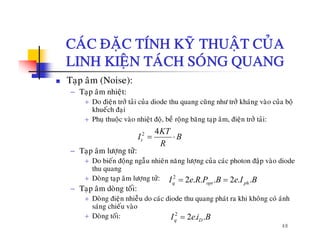 CAÙC ÑAËC TÍNH KYÕ THUAÄT CUÛACAC ÑAËC TÍNH KY THUAÄT CUA
LINH KIEÄN TAÙCH SOÙNG QUANG
iTaïp aâm (Noise):
− Taïp aâm nhieät:
+ Do ñieän trôû taûi cuûa diode thu quang cuõng nhö trôû khaùng vaøo cuûa boä
kh á h ñ ikhueách ñaïi
+ Phuï thuoäc vaøo nhieät ñoä, beà roäng baêng taïp aâm, ñieän trôû taûi:
2 4
t
KT
I B= ⋅
− Taïp aâm löôïng töû:
+ Do bieán ñoäng ngaãu nhieân naêng löôïng cuûa caùc photon ñaäp vaøo diode
thu quang
tI B
R
thu quang
+ Doøng taïp aâm löôïng töû:
− Taïp aâm doøng toái:
+ Doøng ñieän nhieãu do caùc diode thu quang phaùt ra khi khoâng coù aùnh
2
2 . . . 2 . .q opt phI e R P B e I B= =
48
g ä q g p g
saùng chieáu vaøo
+ Doøng toái: 2
2 . .q DI e i B=
 