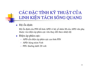 CAÙC ÑAËC TÍNH KYÕ THUAÄT CUÛACAC ÑAËC TÍNH KY THUAÄT CUA
LINH KIEÄN TAÙCH SOÙNG QUANG
Ñoä oån ñònh:
Ñoä oån ñònh cuûa PIN toát hôn APD vì heä soá nhaân M cuûa APD vöùa phuï
åthuoäc vaøo ñieän aùp phaân cöïc vöøa thay ñoåi theo nhieät ñoä
Ñieän aùp phaân cöïc:
− APD caàn ñieän aùp phaân cöc cao hôn PINAPD can ñieän ap phan cöïc cao hôn PIN
− APD: haøng traêm Volt
− PIN: thuôøng döôùi 20 volt
49
 