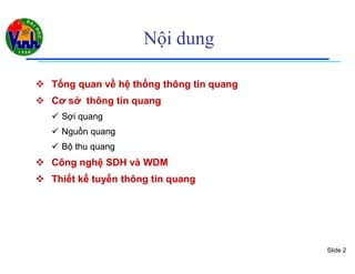 Slide 2
Nội dung
 Tổng quan về hệ thống thông tin quangTổng quan về hệ thống thông tin quang
 Cơ sở thông tin quangCơ sở thông tin quang
 Sợi quangSợi quang
 Nguồn quangNguồn quang
 Bộ thu quangBộ thu quang
 Công nghệ SDH và WDMCông nghệ SDH và WDM
 Thiết kế tuyến thông tin quangThiết kế tuyến thông tin quang
 