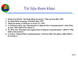 Slide 3
Tài liệu tham khảo
1. Hoàng Ứng Huyền, “Kỹ thuật thông tin quang”, Tổng cục bưu điện, 1993.
2. Kỹ thuật thông tin quang, NXB Bưu điện, 1997.
3. Thông tin quang và thông tin vô tuyến, LG, 1997.
4. Y. Suematsu and K. Iga, “Introduction to Optical Fiber Communications”, John Wiley
& Sons, 1982, ISBN 0-471-09143-X
5. M. M-K. Liu, “Principles and Applications of Optical Communications”, IRWIN, 1996,
ISBN 0-256-16415-0.
6. G. Keiser, “Optical Fiber Communications”, McGraw-Hill, 3rd edition, 2000, ISBN 0-
07-232101-6.
 