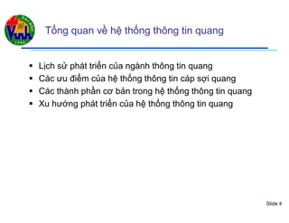 Slide 4
Tổng quan về hệ thống thông tin quang
 Lịch sử phát triển của ngành thông tin quang
 Các ưu điểm của hệ thống thông tin cáp sợi quang
 Các thành phần cơ bản trong hệ thống thông tin quang
 Xu hướng phát triển của hệ thống thông tin quang
 