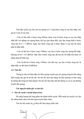 Trên đặc tuyến suy hao của sợi quang có 3 vùng bước sóng có suy hao thấp, còn
gọi là 3 cửa sổ suy hao:
- Cửa sổ thứ nhất ở bước sóng 850nm: được xem là bước sóng có suy hao thấp
nhất đối với những sợi quang được chế tạo giai đoạn đầu. Suy hao trung bình ở bước
sóng này từ 2 3 dB/km. Ngày nay bước sóng này ít được dùng vì suy hao đó chưa
phải là thấp nhất.
- Cửa sổ thứ hai ở bước sóng 1300nm: suy hao ở bước sóng này tương đối thấp,
khoảng từ 0,4 0,5 dB/Km. Đặc biệt ở bước sóng này độ tán sắc rất thấp nên được sử
dụng rộng rãi hiện nay.
- Cửa sổ thứ ba ở bước sóng 1550nm: cho đến nay suy hao ở bước sóng này là
thấp nhất, có thể dưới 0,2dB/Km.
2.3. Tán sắc:
Tương tự như tín hiệu điện tín hiệu quang truyền qua sợi quang cũng bị biến dạng
hiện tượng này gọi là sự tán sắc. Sự tán sắc làm méo dạng tín hiệu analog và làm xung
bị chồng lấp trong tín hiệu digital. Sự tán sắc làm hạn chế dải thông và cự ly của đường
truyền dẫn quang.
Các nguyên nhân gây ra tán sắc:
Tán sắc mode ( modal dispersion):
Do năng lượng ánh sáng phân tán thành nhiều mode. Mỗi mode lại truyền với vận
tốc nhóm khác nhau nên thời gian truyền khác nhau.
Tán sắc thể mode (dmod) thay đổi theo dạng chiết suất:
dmod
(ns/Km)
1,0
 