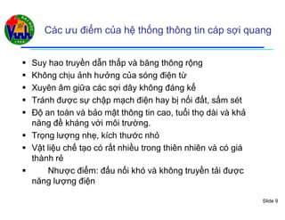 Slide 9
Các ưu điểm của hệ thống thông tin cáp sợi quang
 Suy hao truyền dẫn thấp và băng thông rộng
 Không chịu ảnh hưởng của sóng điện từ
 Xuyên âm giữa các sợi dây không đáng kể
 Tránh được sự chập mạch điện hay bị nối đất, sấm sét
 Độ an toàn và bảo mật thông tin cao, tuổi thọ dài và khả
năng đề kháng với môi trường.
 Trọng lượng nhẹ, kích thước nhỏ
 Vật liệu chế tạo có rất nhiều trong thiên nhiên và có giá
thành rẻ
 Nhược điểm: đấu nối khó và không truyền tải được
năng lượng điện
 
