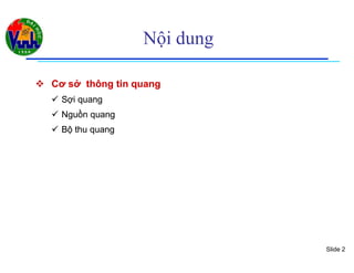 Slide 2
Nội dung
 Cơ sở thông tin quangCơ sở thông tin quang
 Sợi quangSợi quang
 Nguồn quangNguồn quang
 Bộ thu quangBộ thu quang
 