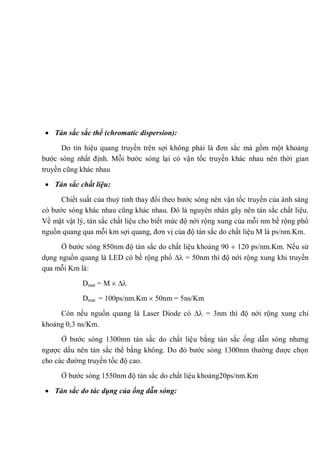 Tán sắc sắc thể (chromatic dispersion):
Do tín hiệu quang truyền trên sợi không phải là đơn sắc mà gồm một khoảng
bước sóng nhất định. Mỗi bước sóng lại có vận tốc truyền khác nhau nên thời gian
truyền cũng khác nhau
Tán sắc chất liệu:
Chiết suất của thuỷ tinh thay đổi theo bước sóng nên vận tốc truyền của ánh sáng
có bước sóng khác nhau cũng khác nhau. Đó là nguyên nhân gây nên tán sắc chất liệu.
Về mặt vật lý, tán sắc chất liệu cho biết mức độ nới rộng xung của mỗi nm bề rộng phổ
nguồn quang qua mỗi km sợi quang, đơn vị của độ tán sắc do chất liệu M là ps/nm.Km.
Ở bước sóng 850nm độ tán sắc do chất liệu khoảng 90 120 ps/nm.Km. Nếu sử
dụng nguồn quang là LED có bề rộng phổ = 50nm thì độ nới rộng xung khi truyền
qua mỗi Km là:
Dmat = M
Dmat = 100ps/nm.Km 50nm = 5ns/Km
Còn nếu nguồn quang là Laser Diode có = 3nm thì độ nới rộng xung chỉ
khoảng 0,3 ns/Km.
Ở bước sóng 1300nm tán sắc do chất liệu bằng tán sắc ống dẫn sóng nhưng
ngược dấu nên tán sắc thể bằng không. Do đó bước sóng 1300nm thường được chọn
cho các đường truyền tốc độ cao.
Ở bước sóng 1550nm độ tán sắc do chất liệu khoảng20ps/nm.Km
Tán sắc do tác dụng của ống dẫn sóng:
 