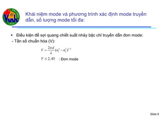 Slide 8
Khái niệm mode và phương trình xác định mode truyền
dẫn, số lượng mode tối đa:
 Điều kiện để sợi quang chiết suất nhảy bậc chỉ truyền dẫn đơn mode:
- Tần số chuẩn hóa (V):
2 2 1/ 2
1 2
2
( )
d
V n n


 
2,45V  : Đơn mode
 