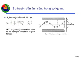 Slide 9
Sự truyền dẫn ánh sáng trong sợi quang
 Sợi quang chiết suất liên tục:
 Quãng đường truyền khác nhau
có tốc độ truyền khác nhau  giảm
tán sắc
 