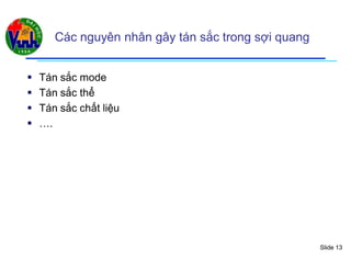 Slide 13
Các nguyên nhân gây tán sắc trong sợi quang
 Tán sắc mode
 Tán sắc thể
 Tán sắc chất liệu
 ….
 