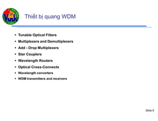 Slide 6
Thiết bị quang WDM
 Tunable Optical Filters
 Multiplexers and Demultiplexers
 Add - Drop Multiplexers
 Star Couplers
 Wavelength Routers
 Optical Cross-Connects
 Wavelength converters
 WDM transmitters and receivers
 