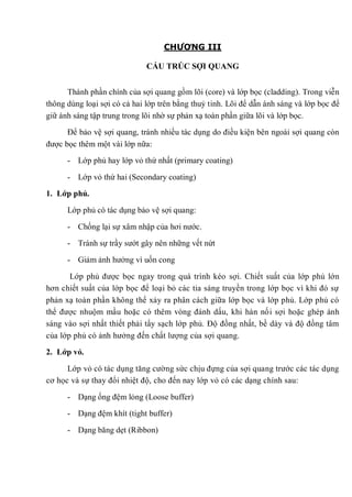 CHƯƠNG III
CẤU TRÚC SỢI QUANG
Thành phần chính của sợi quang gồm lõi (core) và lớp bọc (cladding). Trong viễn
thông dùng loại sợi có cả hai lớp trên bằng thuỷ tinh. Lõi để dẫn ánh sáng và lớp bọc để
giữ ánh sáng tập trung trong lõi nhờ sự phản xạ toàn phần giữa lõi và lớp bọc.
Để bảo vệ sợi quang, tránh nhiều tác dụng do điều kiện bên ngoài sợi quang còn
được bọc thêm một vài lớp nữa:
- Lớp phủ hay lớp vỏ thứ nhất (primary coating)
- Lớp vỏ thứ hai (Secondary coating)
1. Lớp phủ.
Lớp phủ có tác dụng bảo vệ sợi quang:
- Chống lại sự xâm nhập của hơi nước.
- Tránh sự trầy sướt gây nên những vết nứt
- Giảm ảnh hưởng vì uốn cong
Lớp phủ được bọc ngay trong quá trình kéo sợi. Chiết suất của lớp phủ lớn
hơn chiết suất của lớp bọc để loại bỏ các tia sáng truyền trong lớp bọc vì khi đó sự
phản xạ toàn phần không thể xảy ra phân cách giữa lớp bọc và lớp phủ. Lớp phủ có
thể được nhuộm mầu hoặc có thêm vòng đánh dấu, khi hàn nối sợi hoặc ghép ánh
sáng vào sợi nhất thiết phải tẩy sạch lớp phủ. Độ đồng nhất, bề dày và độ đồng tâm
của lớp phủ có ảnh hưởng đến chất lượng của sợi quang.
2. Lớp vỏ.
Lớp vỏ có tác dụng tăng cường sức chịu đựng của sợi quang trước các tác dụng
cơ học và sự thay đổỉ nhiệt độ, cho đến nay lớp vỏ có các dạng chính sau:
- Dạng ống đệm lỏng (Loose buffer)
- Dạng đệm khít (tight buffer)
- Dạng băng dẹt (Ribbon)
 