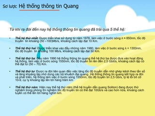 Sơ lược Hệ thống thông tin Quang
Từ khi ra đời đến nay hệ thống thông tin quang đã trải qua 5 thế hệ:
• Thế hệ thứ nhất: Được triển khai sử dụng từ năm 1978, làm việc ở bước sóng λ ≈ 850nm, tốc độ
truyền tin khoảng (50 100)Mb/s, khoảng cách lặp đạt 10 Km.
• Thế hệ thứ hai: Được triển khai vào đầu những năm 1980, làm việc ở bước sóng λ = 1300nm,
tốc độ truyền tin khoảng 100 Mb/s, khoảng cách lặp đạt 50 Km.
• Thế hệ thứ ba: Đầu năm 1990 hệ thống thông tin quang thế hệ thứ ba được đưa vào hoạt động
hệ thống, làm việc ở bước sóng 1550nm, tốc độ truyền tin lên đến 2,5 Gbit/s, khoảng cách lặp có
thể đạt từ (50 70) Km.
• Thế hệ thứ tư: Được ra đời liên quan đến việc tăng tốc độ truyền dẫn nhờ ghép kênh theo tần số
và tăng khoảng lặp nhờ dùng các bộ khuếch đại quang. Hệ thống thông tin quang kết hợp ra đời
và phát triển, hệ thống làm việc ở bước sóng 1550nm, tốc độ truyền tin 2,5 Gb/s, tỷ lệ lỗi bít cỡ
10-9, cự ly khoảng lặp lên tới hàng trăm km
• Thế hệ thứ năm: Hiện nay thế hệ thứ năm (thế hệ truyền dẫn quang Soliton) đang được thử
nghiệm trong phòng thí nghiệm tốc độ truyền tin có thể đạt 10Gb/s và cao hơn nữa, khoảng cách
tuyến có thể lên tới hàng nghìn km.
 