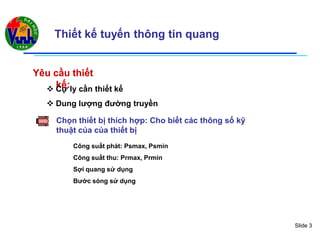 Slide 3
Thiết kế tuyến thông tin quang
YYêêu cu cầuầu thithiếếtt
kkếế:: Cự ly cần thiết kế
 Dung lượng đường truyền
Chọn thiết bị thích hợp: Cho biết các thông số kỹ
thuật của của thiết bị
Công suất phát: Psmax, Psmin
Công suất thu: Prmax, Prmin
Sợi quang sử dụng
Bước sóng sử dụng
 