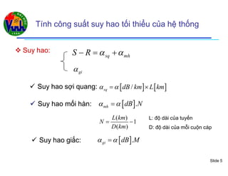 Slide 5
Tính công suất suy hao tối thiểu của hệ thống
 Suy hao:Suy hao:
   /sq dB km L km  
sq mhS R    
gi
 Suy hao sSuy hao sợiợi quang:quang:
( )
1
( )
L km
N
D km
 
 .mh dB N  Suy hao mối hàn:Suy hao mối hàn:
L: độ dài của tuyến
D: độ dài của mỗi cuộn cáp
 Suy hao giắc:Suy hao giắc:  .gi dB M 
 