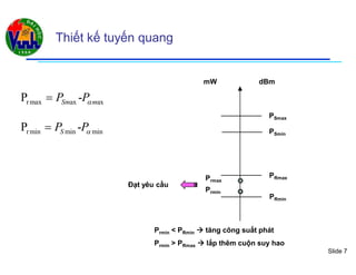 Slide 7
Thiết kế tuyến quang
rmax ax axP -Sm mP P
rmin min minP -SP P
dBmmW
PSmax
PSmin
PRmax
PRmin
Prmax
Prmin
Đạt yêu cầu
Prmin < PRmin  tăng công suất phát
Prmin > PRmax  lắp thêm cuộn suy hao
 