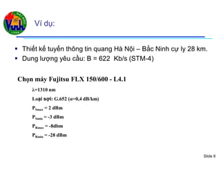 Slide 8
Ví dụ:
 Thiết kế tuyến thông tin quang Hà Nội – Bắc Ninh cự ly 28 km.
 Dung lượng yêu cầu: B = 622 Kb/s (STM-4)
Chọn máy Fujitsu FLX 150/600 - L4.1
λ=1310 nm
Loại sợi: G.652 (α=0,4 dB/km)
PSmax = 2 dBm
PSmin = -3 dBm
PRmax = -8dbm
PRmin = -28 dBm
 