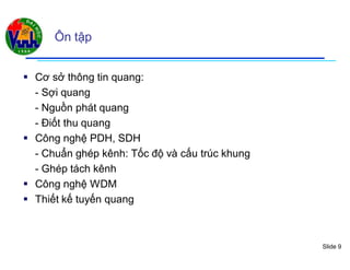 Slide 9
Ôn tập
 Cơ sở thông tin quang:
- Sợi quang
- Nguồn phát quang
- Điốt thu quang
 Công nghệ PDH, SDH
- Chuẩn ghép kênh: Tốc độ và cấu trúc khung
- Ghép tách kênh
 Công nghệ WDM
 Thiết kế tuyến quang
 