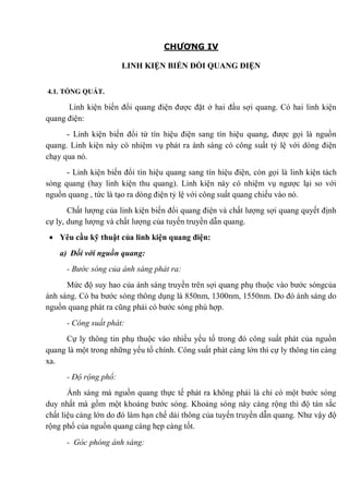 CHƯƠNG IV
LINH KIỆN BIẾN ĐỔI QUANG ĐIỆN
4.1. TỔNG QUÁT.
Linh kiện biến đổi quang điện được đặt ở hai đầu sợi quang. Có hai linh kiện
quang điện:
- Linh kiện biến đổi từ tín hiệu điện sang tín hiệu quang, được gọi là nguồn
quang. Linh kiện này có nhiệm vụ phát ra ánh sáng có công suất tỷ lệ với dòng điện
chạy qua nó.
- Linh kiện biến đổi tín hiệu quang sang tín hiệu điện, còn gọi là linh kiện tách
sóng quang (hay linh kiện thu quang). Linh kiện này có nhiệm vụ ngược lại so với
nguồn quang , tức là tạo ra dòng điện tỷ lệ với công suất quang chiếu vào nó.
Chất lượng của linh kiện biến đổi quang điện và chất lượng sợi quang quyết định
cự ly, dung lượng và chất lượng của tuyến truyền dẫn quang.
Yêu cầu kỹ thuật của linh kiện quang điện:
a) Đối với nguồn quang:
- Bước sóng của ánh sáng phát ra:
Mức độ suy hao của ánh sáng truyền trên sợi quang phụ thuộc vào bước sóngcủa
ánh sáng. Có ba bước sóng thông dụng là 850nm, 1300nm, 1550nm. Do đó ánh sáng do
nguồn quang phát ra cũng phải có bước sóng phù hợp.
- Công suất phát:
Cự ly thông tin phụ thuộc vào nhiều yếu tố trong đó công suất phát của nguồn
quang là một trong những yếu tố chính. Công suất phát càng lớn thì cự ly thông tin càng
xa.
- Độ rộng phổ:
Ánh sáng mà nguồn quang thực tế phát ra không phải là chỉ có một bước sóng
duy nhất mà gồm một khoảng bước sóng. Khoảng sóng này càng rộng thì độ tán sắc
chất liệu càng lớn do đó làm hạn chế dải thông của tuyến truyền dẫn quang. Như vậy độ
rộng phổ của nguồn quang càng hẹp càng tốt.
- Góc phóng ánh sáng:
 