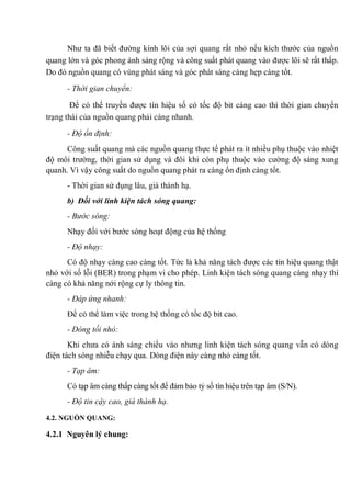 Như ta đã biết đường kính lõi của sợi quang rất nhỏ nếu kích thước của nguồn
quang lớn và góc phong ánh sáng rộng và công suất phát quang vào được lõi sẽ rất thấp.
Do đó nguồn quang có vùng phát sáng và góc phát sáng càng hẹp càng tốt.
- Thời gian chuyển:
Để có thể truyền được tín hiệu số có tốc độ bit càng cao thì thời gian chuyển
trạng thái của nguồn quang phải càng nhanh.
- Độ ổn định:
Công suất quang mà các nguồn quang thực tế phát ra ít nhiều phụ thuộc vào nhiệt
độ môi trường, thời gian sử dụng và đôi khi còn phụ thuộc vào cường độ sáng xung
quanh. Vì vậy công suất do nguồn quang phát ra càng ổn định càng tốt.
- Thời gian sử dụng lâu, giá thành hạ.
b) Đối với linh kiện tách sóng quang:
- Bước sóng:
Nhạy đối với bước sóng hoạt động của hệ thống
- Độ nhạy:
Có độ nhạy càng cao càng tốt. Tức là khả năng tách được các tín hiệu quang thật
nhỏ với số lỗi (BER) trong phạm vi cho phép. Linh kiện tách sóng quang càng nhạy thì
càng có khả năng nới rộng cự ly thông tin.
- Đáp ứng nhanh:
Để có thể làm việc trong hệ thống có tốc độ bit cao.
- Dòng tối nhỏ:
Khi chưa có ánh sáng chiếu vào nhưng linh kiện tách sóng quang vẫn có dòng
điện tách sóng nhiễu chạy qua. Dòng điện này càng nhỏ càng tốt.
- Tạp âm:
Có tạp âm càng thấp càng tốt để đảm bảo tỷ số tín hiệu trên tạp âm (S/N).
- Độ tin cậy cao, giá thành hạ.
4.2. NGUỒN QUANG:
4.2.1 Nguyên lý chung:
 