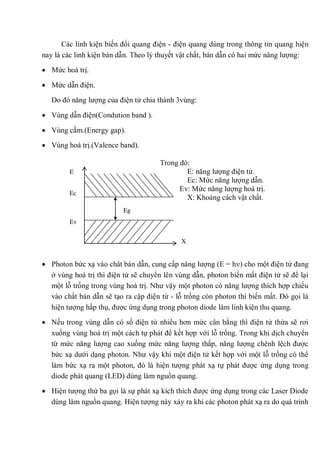 Các linh kiện biến đổi quang điện - điện quang dùng trong thông tin quang hiện
nay là các linh kiện bán dẫn. Theo lý thuyết vật chất, bán dẫn có hai mức năng lượng:
Mức hoá trị.
Mức dẫn điện.
Do đó năng lượng của điện tử chia thành 3vùng:
Vùng dẫn điện(Condution band ).
Vùng cấm.(Energy gap).
Vùng hoá trị.(Valence band).
Trong đó:
E: năng lượng điện tử.
Ec: Mức năng lượng dẫn.
Ev: Mức năng lượng hoá trị.
X: Khoảng cách vật chất.
Photon bức xạ vào chât bán dẫn, cung cấp năng lượng (E = h ) cho một điện tử đang
ở vùng hoá trị thì điện tử sẽ chuyển lên vùng dẫn, photon biến mất điện tử sẽ để lại
một lỗ trống trong vùng hoá trị. Như vậy một photon có năng lượng thích hợp chiếu
vào chất bán dẫn sẽ tạo ra cặp điện tử - lỗ trống còn photon thì biến mất. Đó gọi là
hiện tượng hấp thụ, được ứng dụng trong photon diode làm linh kiện thu quang.
Nếu trong vùng dẫn có số điện tử nhiều hơn mức cân bằng thì điện tử thừa sẽ rơi
xuống vùng hoá trị một cách tự phát để kết hợp với lỗ trống. Trong khi dịch chuyển
từ mức năng lượng cao xuống mức năng lượng thấp, năng lượng chênh lệch được
bức xạ dưới dạng photon. Như vậy khi một điện tử kết hợp với một lỗ trống có thể
làm bức xạ ra một photon, đó là hiện tượng phát xạ tự phát được ứng dụng trong
diode phát quang (LED) dùng làm nguồn quang.
Hiện tượng thứ ba gọi là sự phát xạ kích thích được ứng dụng trong các Laser Diode
dùng làm nguồn quang. Hiện tượng này xảy ra khi các photon phát xạ ra do quá trình
Eg
X
E
Ec
Ev
 
