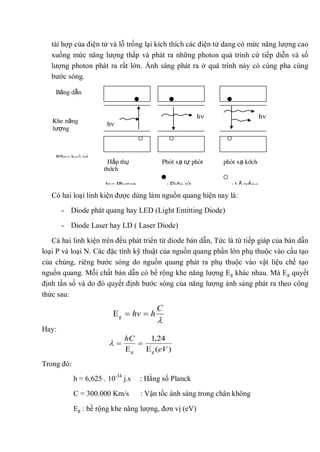 tái hợp của điện tử và lỗ trống lại kích thích các điện tử dang có mức năng lượng cao
xuống mức năng lượng thấp và phát ra những photon quá trình cứ tiếp diễn và số
lượng photon phát ra rất lớn. Ánh sáng phát ra ở quá trình này có cùng pha cùng
bước sóng.
Có hai loại linh kiện được dùng làm nguồn quang hiện nay là:
- Diode phát quang hay LED (Light Emitting Diode)
- Diode Laser hay LD ( Laser Diode)
Cả hai linh kiện trên đều phát triển từ diode bán dẫn, Tức là từ tiếp giáp của bán dẫn
loại P và loại N. Các đặc tính kỹ thuật của nguồn quang phần lớn phụ thuộc vào cấu tạo
của chúng, riêng bước sóng do nguồn quang phát ra phụ thuộc vào vật liệu chế tạo
nguồn quang. Mỗi chất bán dẫn có bề rộng khe năng lượng Eg khác nhau. Mà Eg quyết
định tần số và do đó quyết định bước sóng của năng lượng ánh sáng phát ra theo công
thức sau:
Hay:
Trong đó:
h = 6,625 . 10-34
j.s : Hằng số Planck
C = 300.000 Km/s : Vận tốc ánh sáng trong chân không
Eg : bề rộng khe năng lượng, đơn vị (eV)
C
hhvgE
Băng dẫn
Khe năng
lượng
Băng hoá trị
hh
h
Hấp thụ Phát xạ tự phát phát xạ kích
thích
h : Photon : Điện tử : Lỗ trống
)(E
24,1
E gg eV
hC
 
